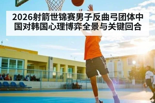 2026射箭世锦赛男子反曲弓团体中国对韩国心理博弈全景与关键回合
